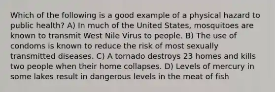 Which of the following is a good example of a physical hazard to public health? A) In much of the United States, mosquitoes are known to transmit West Nile Virus to people. B) The use of condoms is known to reduce the risk of most sexually transmitted diseases. C) A tornado destroys 23 homes and kills two people when their home collapses. D) Levels of mercury in some lakes result in dangerous levels in the meat of fish