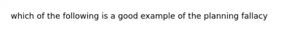 which of the following is a good example of the planning fallacy