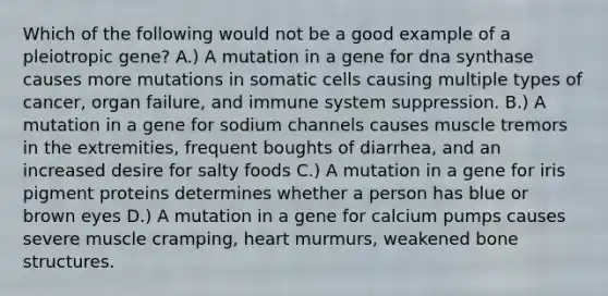 Which of the following would not be a good example of a pleiotropic gene? A.) A mutation in a gene for dna synthase causes more mutations in somatic cells causing multiple types of cancer, organ failure, and immune system suppression. B.) A mutation in a gene for sodium channels causes muscle tremors in the extremities, frequent boughts of diarrhea, and an increased desire for salty foods C.) A mutation in a gene for iris pigment proteins determines whether a person has blue or brown eyes D.) A mutation in a gene for calcium pumps causes severe muscle cramping, heart murmurs, weakened bone structures.