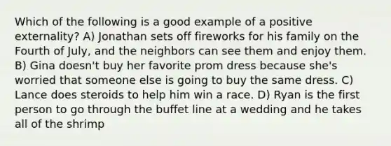 Which of the following is a good example of a positive externality? A) Jonathan sets off fireworks for his family on the Fourth of July, and the neighbors can see them and enjoy them. B) Gina doesn't buy her favorite prom dress because she's worried that someone else is going to buy the same dress. C) Lance does steroids to help him win a race. D) Ryan is the first person to go through the buffet line at a wedding and he takes all of the shrimp