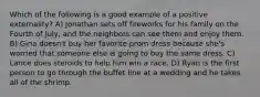 Which of the following is a good example of a positive externality? A) Jonathan sets off fireworks for his family on the Fourth of July, and the neighbors can see them and enjoy them. B) Gina doesn't buy her favorite prom dress because she's worried that someone else is going to buy the same dress. C) Lance does steroids to help him win a race. D) Ryan is the first person to go through the buffet line at a wedding and he takes all of the shrimp.