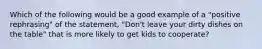 Which of the following would be a good example of a "positive rephrasing" of the statement, "Don't leave your dirty dishes on the table" that is more likely to get kids to cooperate?