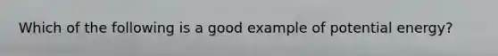 Which of the following is a good example of potential energy?