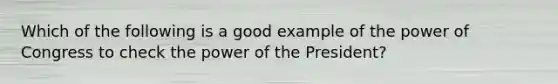 Which of the following is a good example of the power of Congress to check the power of the President?