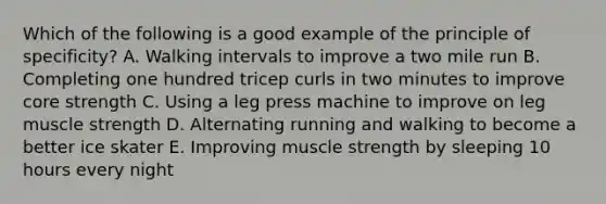 Which of the following is a good example of the principle of specificity? A. Walking intervals to improve a two mile run B. Completing one hundred tricep curls in two minutes to improve core strength C. Using a leg press machine to improve on leg muscle strength D. Alternating running and walking to become a better ice skater E. Improving muscle strength by sleeping 10 hours every night