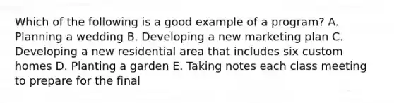 Which of the following is a good example of a program? A. Planning a wedding B. Developing a new marketing plan C. Developing a new residential area that includes six custom homes D. Planting a garden E. Taking notes each class meeting to prepare for the final