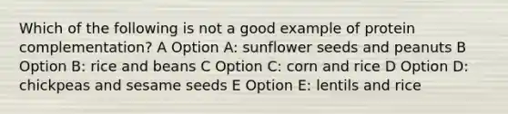 Which of the following is not a good example of protein complementation? A Option A: sunflower seeds and peanuts B Option B: rice and beans C Option C: corn and rice D Option D: chickpeas and sesame seeds E Option E: lentils and rice