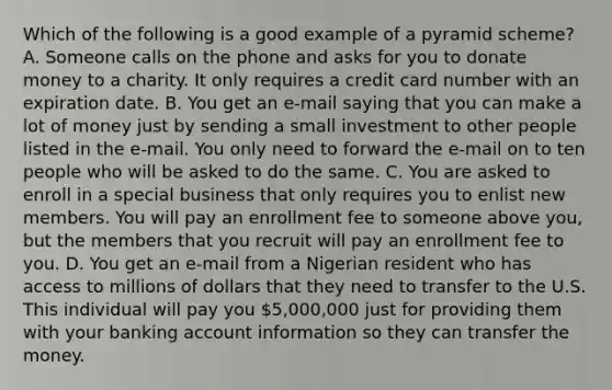 Which of the following is a good example of a pyramid scheme? A. Someone calls on the phone and asks for you to donate money to a charity. It only requires a credit card number with an expiration date. B. You get an e-mail saying that you can make a lot of money just by sending a small investment to other people listed in the e-mail. You only need to forward the e-mail on to ten people who will be asked to do the same. C. You are asked to enroll in a special business that only requires you to enlist new members. You will pay an enrollment fee to someone above you, but the members that you recruit will pay an enrollment fee to you. D. You get an e-mail from a Nigerian resident who has access to millions of dollars that they need to transfer to the U.S. This individual will pay you 5,000,000 just for providing them with your banking account information so they can transfer the money.