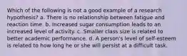 Which of the following is not a good example of a research hypothesis? a. There is no relationship between fatigue and reaction time. b. Increased sugar consumption leads to an increased level of activity. c. Smaller class size is related to better academic performance. d. A person's level of self-esteem is related to how long he or she will persist at a difficult task.