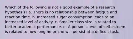 Which of the following is not a good example of a research hypothesis? a. There is no relationship between fatigue and reaction time. b. Increased sugar consumption leads to an increased level of activity. c. Smaller class size is related to better academic performance. d. A person's level of self-esteem is related to how long he or she will persist at a difficult task.