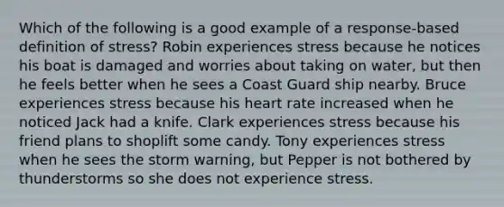 Which of the following is a good example of a response-based definition of stress? Robin experiences stress because he notices his boat is damaged and worries about taking on water, but then he feels better when he sees a Coast Guard ship nearby. Bruce experiences stress because his heart rate increased when he noticed Jack had a knife. Clark experiences stress because his friend plans to shoplift some candy. Tony experiences stress when he sees the storm warning, but Pepper is not bothered by thunderstorms so she does not experience stress.