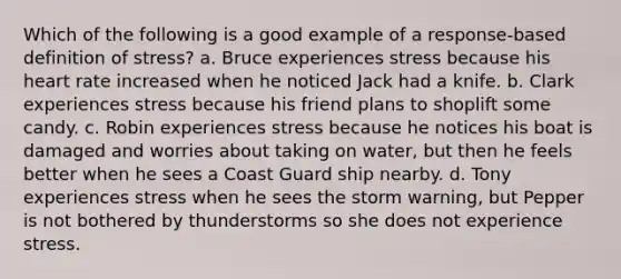 Which of the following is a good example of a response-based definition of stress? a. Bruce experiences stress because his heart rate increased when he noticed Jack had a knife. b. Clark experiences stress because his friend plans to shoplift some candy. c. Robin experiences stress because he notices his boat is damaged and worries about taking on water, but then he feels better when he sees a Coast Guard ship nearby. d. Tony experiences stress when he sees the storm warning, but Pepper is not bothered by thunderstorms so she does not experience stress.