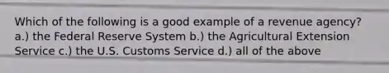 Which of the following is a good example of a revenue agency? a.) the Federal Reserve System b.) the Agricultural Extension Service c.) the U.S. Customs Service d.) all of the above