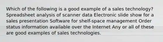 Which of the following is a good example of a sales technology? Spreadsheet analysis of scanner data Electronic slide show for a sales presentation Software for shelf-space management Order status information available over the Internet Any or all of these are good examples of sales technologies.