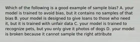 Which of the following is a good example of sample bias? A. your model is trained to avoid bias, but it contains no samples of that bias B. your model is designed to give loans to those who need it, but it is trained with unfair data C. your model is trained to recognize pets, but you only give it photos of dogs D. your model is broken because it cannot sample the right attribute