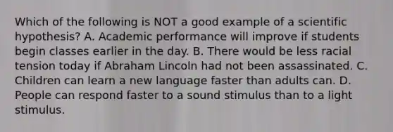 Which of the following is NOT a good example of a scientific hypothesis? A. Academic performance will improve if students begin classes earlier in the day. B. There would be less racial tension today if Abraham Lincoln had not been assassinated. C. Children can learn a new language faster than adults can. D. People can respond faster to a sound stimulus than to a light stimulus.