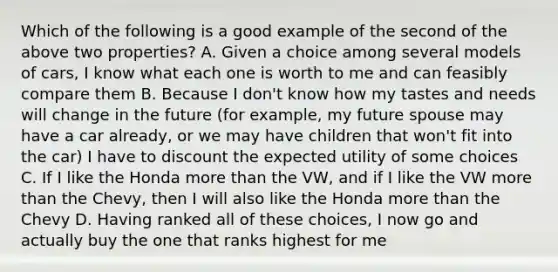 Which of the following is a good example of the second of the above two properties? A. Given a choice among several models of cars, I know what each one is worth to me and can feasibly compare them B. Because I don't know how my tastes and needs will change in the future (for example, my future spouse may have a car already, or we may have children that won't fit into the car) I have to discount the expected utility of some choices C. If I like the Honda more than the VW, and if I like the VW more than the Chevy, then I will also like the Honda more than the Chevy D. Having ranked all of these choices, I now go and actually buy the one that ranks highest for me