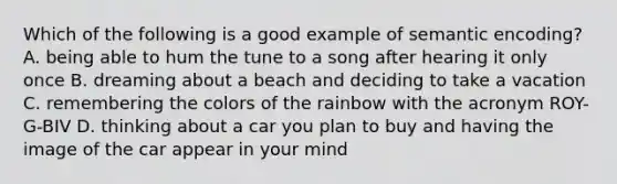 Which of the following is a good example of semantic encoding? A. being able to hum the tune to a song after hearing it only once B. dreaming about a beach and deciding to take a vacation C. remembering the colors of the rainbow with the acronym ROY-G-BIV D. thinking about a car you plan to buy and having the image of the car appear in your mind