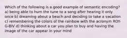 Which of the following is a good example of semantic encoding? a) being able to hum the tune to a song after hearing it only once b) dreaming about a beach and deciding to take a vacation c) remembering the colors of the rainbow with the acronym ROY-G-BIV d) thinking about a car you plan to buy and having the image of the car appear in your mind