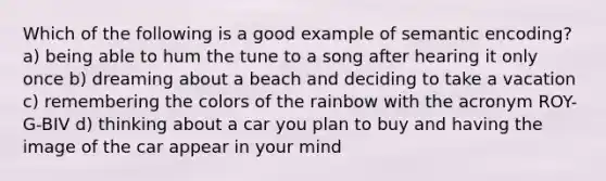 Which of the following is a good example of semantic encoding? a) being able to hum the tune to a song after hearing it only once b) dreaming about a beach and deciding to take a vacation c) remembering the colors of the rainbow with the acronym ROY-G-BIV d) thinking about a car you plan to buy and having the image of the car appear in your mind