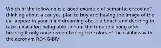 Which of the following is a good example of semantic encoding? thinking about a car you plan to buy and having the image of the car appear in your mind dreaming about a beach and deciding to take a vacation being able to hum the tune to a song after hearing it only once remembering the colors of the rainbow with the acronym ROY-G-BIV