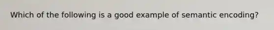 Which of the following is a good example of semantic encoding?