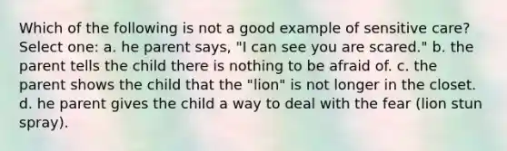 Which of the following is not a good example of sensitive care? Select one: a. he parent says, "I can see you are scared." b. the parent tells the child there is nothing to be afraid of. c. the parent shows the child that the "lion" is not longer in the closet. d. he parent gives the child a way to deal with the fear (lion stun spray).