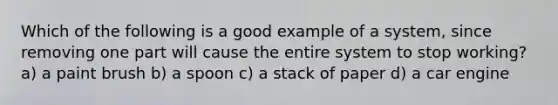 Which of the following is a good example of a system, since removing one part will cause the entire system to stop working? a) a paint brush b) a spoon c) a stack of paper d) a car engine