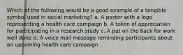 Which of the following would be a good example of a tangible symbol used in social marketing? a. A poster with a logo representing a health care campaign b. A token of appreciation for participating in a research study c. A pat on the back for work well done d. A voice mail message reminding participants about an upcoming health care campaign