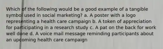 Which of the following would be a good example of a tangible symbol used in social marketing? a. A poster with a logo representing a health care campaign b. A token of appreciation for participating in a research study c. A pat on the back for work well done d. A voice mail message reminding participants about an upcoming health care campaign