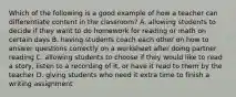 Which of the following is a good example of how a teacher can differentiate content in the classroom? A. allowing students to decide if they want to do homework for reading or math on certain days B. having students coach each other on how to answer questions correctly on a worksheet after doing partner reading C. allowing students to choose if they would like to read a story, listen to a recording of it, or have it read to them by the teacher D. giving students who need it extra time to finish a writing assignment