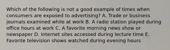 Which of the following is not a good example of times when consumers are exposed to​ advertising? A. Trade or business journals examined while at work B. A radio station played during office hours at work C. A favorite morning news show or newspaper D. Internet sites accessed during lecture time E. Favorite television shows watched during evening hours