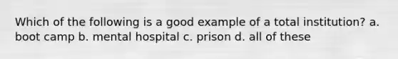 Which of the following is a good example of a total institution? a. boot camp b. mental hospital c. prison d. all of these