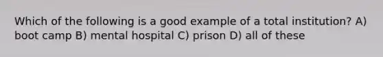 Which of the following is a good example of a total institution? A) boot camp B) mental hospital C) prison D) all of these