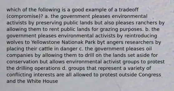 which of the following is a good example of a tradeoff (compromise)? a. the government pleases environmental activists by preserving public lands but also pleases ranchers by allowing them to rent public lands for grazing purposes. b. the government pleases environmental activists by reintroducing wolves to Yellowstone Nationak Park byt angers researchers by placing their cattle in danger c. the government pleases oil companies by allowing them to drill on the lands set aside for conservation but allows environmental activist groups to protest the drilling operations d. groups that represent a variety of conflicting interests are all allowed to protest outside Congress and the White House