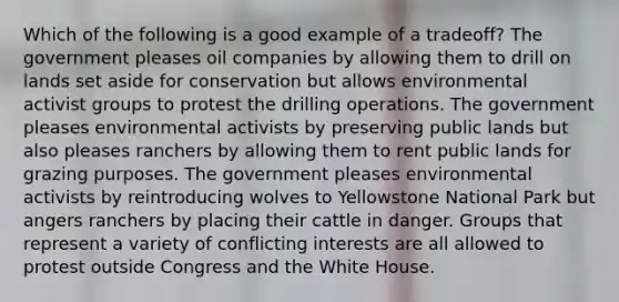 Which of the following is a good example of a tradeoff? The government pleases oil companies by allowing them to drill on lands set aside for conservation but allows environmental activist groups to protest the drilling operations. The government pleases environmental activists by preserving public lands but also pleases ranchers by allowing them to rent public lands for grazing purposes. The government pleases environmental activists by reintroducing wolves to Yellowstone National Park but angers ranchers by placing their cattle in danger. Groups that represent a variety of conflicting interests are all allowed to protest outside Congress and the White House.