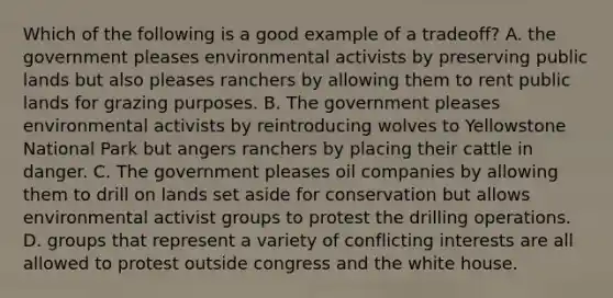 Which of the following is a good example of a tradeoff? A. the government pleases environmental activists by preserving public lands but also pleases ranchers by allowing them to rent public lands for grazing purposes. B. The government pleases environmental activists by reintroducing wolves to Yellowstone National Park but angers ranchers by placing their cattle in danger. C. The government pleases oil companies by allowing them to drill on lands set aside for conservation but allows environmental activist groups to protest the drilling operations. D. groups that represent a variety of conflicting interests are all allowed to protest outside congress and the white house.