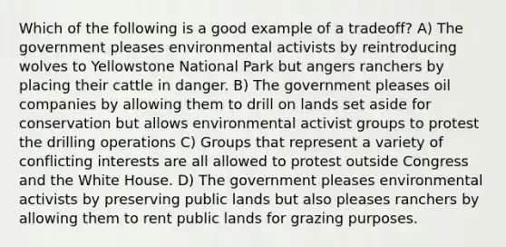 Which of the following is a good example of a tradeoff? A) The government pleases environmental activists by reintroducing wolves to Yellowstone National Park but angers ranchers by placing their cattle in danger. B) The government pleases oil companies by allowing them to drill on lands set aside for conservation but allows environmental activist groups to protest the drilling operations C) Groups that represent a variety of conflicting interests are all allowed to protest outside Congress and the White House. D) The government pleases environmental activists by preserving public lands but also pleases ranchers by allowing them to rent public lands for grazing purposes.