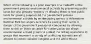 Which of the following is a good example of a tradeoff? a) the government pleases environmental activists by preserving public lands but also pleases ranchers by allowing them to rent public lands for grazing purposes b) the government pleases environmental activists by reintroducing wolves to Yellowstone National Park but angers ranchers by placing their cattle in danger c) the government pleases oil companies by allowing them to drill on lands set aside for conservation but allows environmental activist groups to protest the drilling operations d) groups that represent a variety of conflicting interests are all allowed to protest outside Congress and the White House