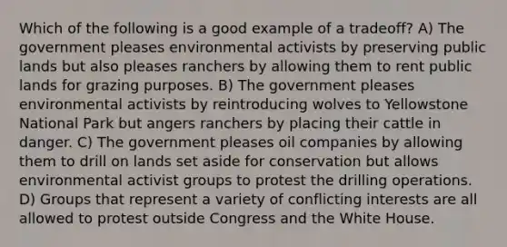 Which of the following is a good example of a tradeoff? A) The government pleases environmental activists by preserving public lands but also pleases ranchers by allowing them to rent public lands for grazing purposes. B) The government pleases environmental activists by reintroducing wolves to Yellowstone National Park but angers ranchers by placing their cattle in danger. C) The government pleases oil companies by allowing them to drill on lands set aside for conservation but allows environmental activist groups to protest the drilling operations. D) Groups that represent a variety of conflicting interests are all allowed to protest outside Congress and the White House.