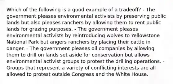 Which of the following is a good example of a tradeoff? - The government pleases environmental activists by preserving public lands but also pleases ranchers by allowing them to rent public lands for grazing purposes. - The government pleases environmental activists by reintroducing wolves to Yellowstone National Park but angers ranchers by placing their cattle in danger. - The government pleases oil companies by allowing them to drill on lands set aside for conservation but allows environmental activist groups to protest the drilling operations. - Groups that represent a variety of conflicting interests are all allowed to protest outside Congress and the White House.