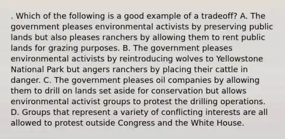 . Which of the following is a good example of a tradeoff? A. The government pleases environmental activists by preserving public lands but also pleases ranchers by allowing them to rent public lands for grazing purposes. B. The government pleases environmental activists by reintroducing wolves to Yellowstone National Park but angers ranchers by placing their cattle in danger. C. The government pleases oil companies by allowing them to drill on lands set aside for conservation but allows environmental activist groups to protest the drilling operations. D. Groups that represent a variety of conflicting interests are all allowed to protest outside Congress and the White House.