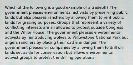 Which of the following is a good example of a tradeoff? The government pleases environmental activists by preserving public lands but also pleases ranchers by allowing them to rent public lands for grazing purposes. Groups that represent a variety of conflicting interests are all allowed to protest outside Congress and the White House. The government pleases environmental activists by reintroducing wolves to Yellowstone National Park but angers ranchers by placing their cattle in danger. The government pleases oil companies by allowing them to drill on lands set aside for conservation but allows environmental activist groups to protest the drilling operations.