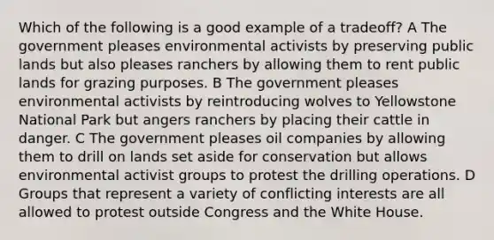 Which of the following is a good example of a tradeoff? A The government pleases environmental activists by preserving public lands but also pleases ranchers by allowing them to rent public lands for grazing purposes. B The government pleases environmental activists by reintroducing wolves to Yellowstone National Park but angers ranchers by placing their cattle in danger. C The government pleases oil companies by allowing them to drill on lands set aside for conservation but allows environmental activist groups to protest the drilling operations. D Groups that represent a variety of conflicting interests are all allowed to protest outside Congress and the White House.