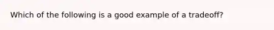 Which of the following is a good example of a tradeoff?