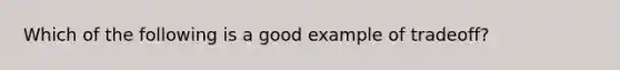 Which of the following is a good example of tradeoff?