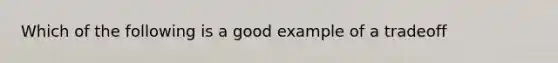 Which of the following is a good example of a tradeoff