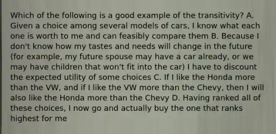 Which of the following is a good example of the transitivity? A. Given a choice among several models of cars, I know what each one is worth to me and can feasibly compare them B. Because I don't know how my tastes and needs will change in the future (for example, my future spouse may have a car already, or we may have children that won't fit into the car) I have to discount the expected utility of some choices C. If I like the Honda more than the VW, and if I like the VW more than the Chevy, then I will also like the Honda more than the Chevy D. Having ranked all of these choices, I now go and actually buy the one that ranks highest for me