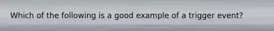 Which of the following is a good example of a trigger event?