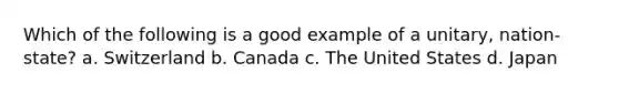 Which of the following is a good example of a unitary, nation-state? a. Switzerland b. Canada c. The United States d. Japan
